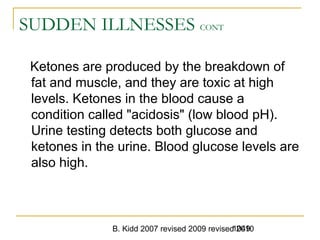 B. Kidd 2007 revised 2009 revised 20101049
SUDDEN ILLNESSES CONT
Ketones are produced by the breakdown of
fat and muscle, and they are toxic at high
levels. Ketones in the blood cause a
condition called "acidosis" (low blood pH).
Urine testing detects both glucose and
ketones in the urine. Blood glucose levels are
also high.
 