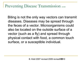 B. Kidd 2007 revised 2009 revised 2010105
Preventing Disease Transmission cont
Biting is not the only way vectors can transmit
diseases. Diseases may be spread through
the feces of a vector. Microorganisms could
also be located on the outside surface of a
vector (such as a fly) and spread through
physical contact with food, a common touch
surface, or a susceptible individual.
 