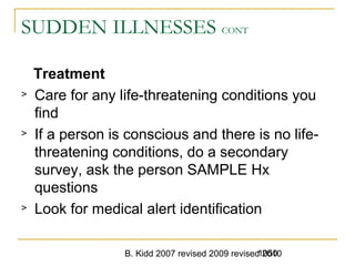 B. Kidd 2007 revised 2009 revised 20101050
SUDDEN ILLNESSES CONT
Treatment
> Care for any life-threatening conditions you
find
> If a person is conscious and there is no life-
threatening conditions, do a secondary
survey, ask the person SAMPLE Hx
questions
> Look for medical alert identification
 