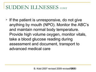 B. Kidd 2007 revised 2009 revised 20101052
SUDDEN ILLNESSES CONT
> If the patient is unresponsive, do not give
anything by mouth (NPO). Monitor the ABC’s
and maintain normal body temperature.
Provide high volume oxygen, monitor vitals,
take a blood glucose reading during
assessment and document, transport to
advanced medical care
 