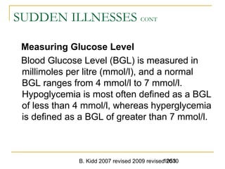 B. Kidd 2007 revised 2009 revised 20101053
SUDDEN ILLNESSES CONT
Measuring Glucose Level
Blood Glucose Level (BGL) is measured in
millimoles per litre (mmol/l), and a normal
BGL ranges from 4 mmol/l to 7 mmol/l.
Hypoglycemia is most often defined as a BGL
of less than 4 mmol/l, whereas hyperglycemia
is defined as a BGL of greater than 7 mmol/l.
 