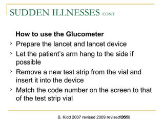 B. Kidd 2007 revised 2009 revised 20101055
SUDDEN ILLNESSES CONT
How to use the Glucometer
> Prepare the lancet and lancet device
> Let the patient’s arm hang to the side if
possible
> Remove a new test strip from the vial and
insert it into the device
> Match the code number on the screen to that
of the test strip vial
 