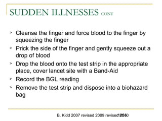 B. Kidd 2007 revised 2009 revised 20101056
SUDDEN ILLNESSES CONT
> Cleanse the finger and force blood to the finger by
squeezing the finger
> Prick the side of the finger and gently squeeze out a
drop of blood
> Drop the blood onto the test strip in the appropriate
place, cover lancet site with a Band-Aid
> Record the BGL reading
> Remove the test strip and dispose into a biohazard
bag
 