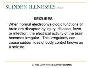 B. Kidd 2007 revised 2009 revised 20101057
SUDDEN ILLNESSES CONT
SEIZURES
When normal electrophysiologic functions of
brain are disrupted by injury, disease, fever,
or infection, the electrical activity of the brain
becomes irregular. This irregularity can
cause sudden loss of body control known as
a seizure.
 