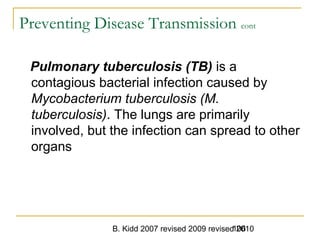B. Kidd 2007 revised 2009 revised 2010106
Preventing Disease Transmission cont
Pulmonary tuberculosis (TB) is a
contagious bacterial infection caused by
Mycobacterium tuberculosis (M.
tuberculosis). The lungs are primarily
involved, but the infection can spread to other
organs
 
