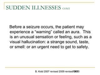 B. Kidd 2007 revised 2009 revised 20101062
SUDDEN ILLNESSES CONT
Before a seizure occurs, the patient may
experience a “warning” called an aura. This
is an unusual sensation or feeling, such as a
visual hallucination: a strange sound, taste,
or smell: or an urgent need to get to safety.
 