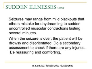 B. Kidd 2007 revised 2009 revised 20101063
SUDDEN ILLNESSES CONT
Seizures may range from mild blackouts that
others mistake for daydreaming to sudden
uncontrolled muscular contractions lasting
several minutes.
When the seizure is over, the patient will be
drowsy and disorientated. Do a secondary
assessment to check if there are any injuries.
Be reassuring and comforting.
 