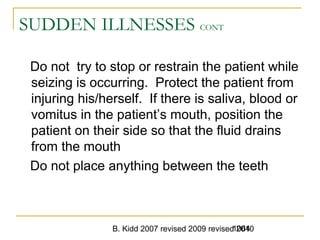 B. Kidd 2007 revised 2009 revised 20101064
SUDDEN ILLNESSES CONT
Do not try to stop or restrain the patient while
seizing is occurring. Protect the patient from
injuring his/herself. If there is saliva, blood or
vomitus in the patient’s mouth, position the
patient on their side so that the fluid drains
from the mouth
Do not place anything between the teeth
 