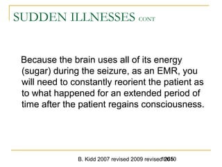 B. Kidd 2007 revised 2009 revised 20101065
SUDDEN ILLNESSES CONT
Because the brain uses all of its energy
(sugar) during the seizure, as an EMR, you
will need to constantly reorient the patient as
to what happened for an extended period of
time after the patient regains consciousness.
 