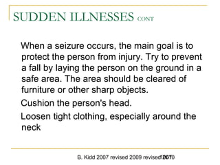 B. Kidd 2007 revised 2009 revised 20101067
SUDDEN ILLNESSES CONT
When a seizure occurs, the main goal is to
protect the person from injury. Try to prevent
a fall by laying the person on the ground in a
safe area. The area should be cleared of
furniture or other sharp objects.
Cushion the person's head.
Loosen tight clothing, especially around the
neck
 