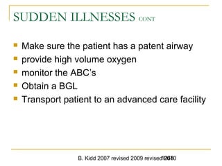 B. Kidd 2007 revised 2009 revised 20101068
SUDDEN ILLNESSES CONT
 Make sure the patient has a patent airway
 provide high volume oxygen
 monitor the ABC’s
 Obtain a BGL
 Transport patient to an advanced care facility
 