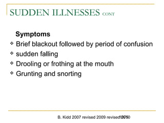 B. Kidd 2007 revised 2009 revised 20101075
SUDDEN ILLNESSES CONT
Symptoms
 Brief blackout followed by period of confusion
 sudden falling
 Drooling or frothing at the mouth
 Grunting and snorting
 