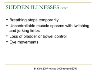 B. Kidd 2007 revised 2009 revised 20101076
SUDDEN ILLNESSES CONT
 Breathing stops temporarily
 Uncontrollable muscle spasms with twitching
and jerking limbs
 Loss of bladder or bowel control
 Eye movements
 