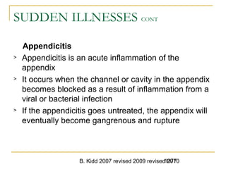 B. Kidd 2007 revised 2009 revised 20101077
SUDDEN ILLNESSES CONT
Appendicitis
> Appendicitis is an acute inflammation of the
appendix
> It occurs when the channel or cavity in the appendix
becomes blocked as a result of inflammation from a
viral or bacterial infection
> If the appendicitis goes untreated, the appendix will
eventually become gangrenous and rupture
 