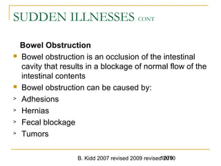 B. Kidd 2007 revised 2009 revised 20101079
SUDDEN ILLNESSES CONT
Bowel Obstruction
 Bowel obstruction is an occlusion of the intestinal
cavity that results in a blockage of normal flow of the
intestinal contents
 Bowel obstruction can be caused by:
> Adhesions
> Hernias
> Fecal blockage
> Tumors
 