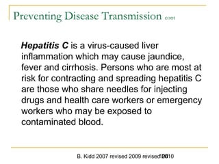 B. Kidd 2007 revised 2009 revised 2010108
Preventing Disease Transmission cont
Hepatitis C is a virus-caused liver
inflammation which may cause jaundice,
fever and cirrhosis. Persons who are most at
risk for contracting and spreading hepatitis C
are those who share needles for injecting
drugs and health care workers or emergency
workers who may be exposed to
contaminated blood.
 