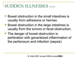 B. Kidd 2007 revised 2009 revised 20101080
SUDDEN ILLNESSES CONT
 Bowel obstruction in the small intestines is
usually from adhesions or hernias
 Bowel obstruction in the large intestines is
usually from the tumors or fecal obstruction.
 The danger of bowel obstruction is
perforation with generalized inflammation of
the peritoneum and infection (sepsis)
 