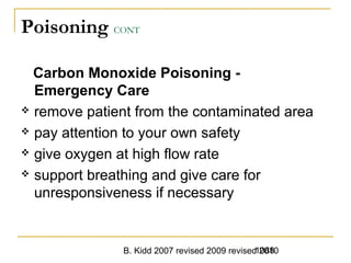 B. Kidd 2007 revised 2009 revised 20101088
Poisoning CONT
Carbon Monoxide Poisoning -
Emergency Care
 remove patient from the contaminated area
 pay attention to your own safety
 give oxygen at high flow rate
 support breathing and give care for
unresponsiveness if necessary
 