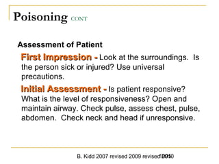 B. Kidd 2007 revised 2009 revised 20101095
Poisoning CONT
Assessment of Patient
First Impression -First Impression - Look at the surroundings. Is
the person sick or injured? Use universal
precautions.
Initial Assessment -Initial Assessment - Is patient responsive?
What is the level of responsiveness? Open and
maintain airway. Check pulse, assess chest, pulse,
abdomen. Check neck and head if unresponsive.
 