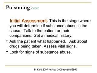 B. Kidd 2007 revised 2009 revised 20101096
Poisoning CONT
Initial Assessment-Initial Assessment- This is the stage where
you will determine if substance abuse is the
cause. Talk to the patient or their
companions. Get a medical history.
 Ask the patient what happened. Ask about
drugs being taken. Assess vital signs.
 Look for signs of substance abuse.
 