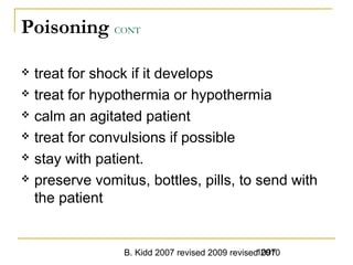 B. Kidd 2007 revised 2009 revised 20101097
Poisoning CONT
 treat for shock if it develops
 treat for hypothermia or hypothermia
 calm an agitated patient
 treat for convulsions if possible
 stay with patient.
 preserve vomitus, bottles, pills, to send with
the patient
 