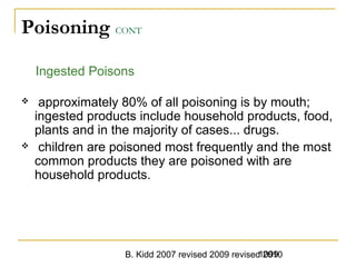 B. Kidd 2007 revised 2009 revised 20101099
Poisoning CONT
Ingested Poisons
 approximately 80% of all poisoning is by mouth;
ingested products include household products, food,
plants and in the majority of cases... drugs.
 children are poisoned most frequently and the most
common products they are poisoned with are
household products.
 