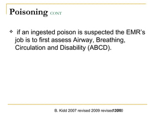 B. Kidd 2007 revised 2009 revised 20101100
Poisoning CONT
 if an ingested poison is suspected the EMR’s
job is to first assess Airway, Breathing,
Circulation and Disability (ABCD).
 