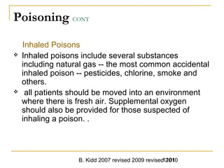 B. Kidd 2007 revised 2009 revised 20101101
Poisoning CONT
Inhaled Poisons
 Inhaled poisons include several substances
including natural gas -- the most common accidental
inhaled poison -- pesticides, chlorine, smoke and
others.
 all patients should be moved into an environment
where there is fresh air. Supplemental oxygen
should also be provided for those suspected of
inhaling a poison. .
 