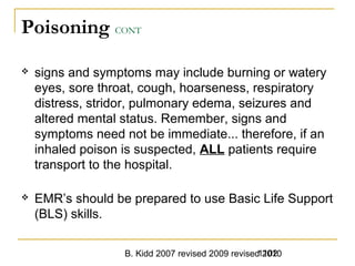 B. Kidd 2007 revised 2009 revised 20101102
Poisoning CONT
 signs and symptoms may include burning or watery
eyes, sore throat, cough, hoarseness, respiratory
distress, stridor, pulmonary edema, seizures and
altered mental status. Remember, signs and
symptoms need not be immediate... therefore, if an
inhaled poison is suspected, ALL patients require
transport to the hospital.
 EMR’s should be prepared to use Basic Life Support
(BLS) skills.
 