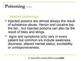 B. Kidd 2007 revised 2009 revised 20101103
Poisoning CONT
Injected poisonings
 Injected poisons are almost always the result
of substance abuse. Heroin and cocaine top
the list... but injected poisons can also be the
result of bites and stings.
 signs and symptoms (s/s) vary in every
patient but common s/s include weakness,
dizziness, altered mental status, excitability,
or unresponsiveness.
 