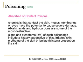 B. Kidd 2007 revised 2009 revised 20101105
Poisoning CONT
Absorbed or Contact Poisons
chemicals that contact the skin, mucus membranes
or eyes have the potential to cause severe damage.
Alkalis, acids and hydrocarbons are some of the
most destructive.
signs and symptoms (s/s) of such poisonings
include a history suggestive of this, irritated skin,
erythema of the skin or bullae (blisters) present on
the skin.
 