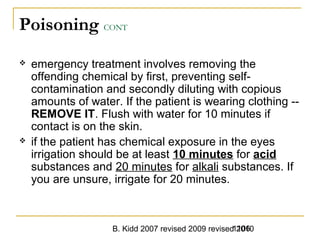 B. Kidd 2007 revised 2009 revised 20101106
Poisoning CONT
 emergency treatment involves removing the
offending chemical by first, preventing self-
contamination and secondly diluting with copious
amounts of water. If the patient is wearing clothing --
REMOVE IT. Flush with water for 10 minutes if
contact is on the skin.
 if the patient has chemical exposure in the eyes
irrigation should be at least 10 minutes for acid
substances and 20 minutes for alkali substances. If
you are unsure, irrigate for 20 minutes.
 