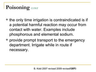 B. Kidd 2007 revised 2009 revised 20101107
Poisoning CONT
 the only time irrigation is contraindicated is if
a potential harmful reaction may occur from
contact with water. Examples include
phosphorous and elemental sodium.
 provide prompt transport to the emergency
department. Irrigate while in route if
necessary.
 