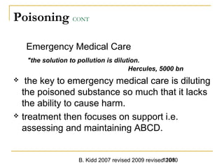 B. Kidd 2007 revised 2009 revised 20101108
Poisoning CONT
Emergency Medical Care
"the solution to pollution is dilution.
Hercules, 5000 bn
 the key to emergency medical care is diluting
the poisoned substance so much that it lacks
the ability to cause harm.
 treatment then focuses on support i.e.
assessing and maintaining ABCD.
 