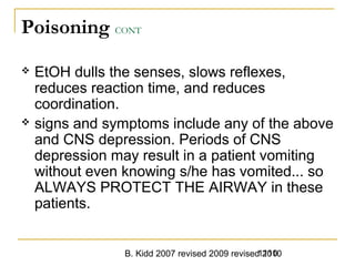 B. Kidd 2007 revised 2009 revised 20101110
Poisoning CONT
 EtOH dulls the senses, slows reflexes,
reduces reaction time, and reduces
coordination.
 signs and symptoms include any of the above
and CNS depression. Periods of CNS
depression may result in a patient vomiting
without even knowing s/he has vomited... so
ALWAYS PROTECT THE AIRWAY in these
patients.
 