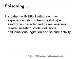 B. Kidd 2007 revised 2009 revised 20101111
Poisoning CONT
 a patient with EtOH withdrawl may
experience delirium tremors (DT's) --
syndrome characterized by restlessness,
fevers, sweating, chills, delusions,
hallucinations, agitation and seizure activity.
 