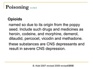 B. Kidd 2007 revised 2009 revised 20101112
Poisoning CONT
Opioids
named so due to its origin from the poppy
seed. Include such drugs and medicines as
heroin, codeine, and morphine, demerol,
dilaudid, percocet, vicodin and methadone.
these substances are CNS depressants and
result in severe CNS depression.
 