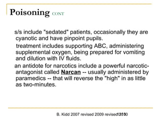 B. Kidd 2007 revised 2009 revised 20101113
Poisoning CONT
s/s include "sedated" patients, occasionally they are
cyanotic and have pinpoint pupils.
treatment includes supporting ABC, administering
supplemental oxygen, being prepared for vomiting
and dilution with IV fluids.
an antidote for narcotics include a powerful narcotic-
antagonist called Narcan -- usually administered by
paramedics -- that will reverse the "high" in as little
as two-minutes.
 