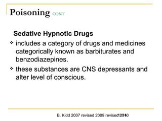 B. Kidd 2007 revised 2009 revised 20101114
Poisoning CONT
Sedative Hypnotic Drugs
 includes a category of drugs and medicines
categorically known as barbiturates and
benzodiazepines.
 these substances are CNS depressants and
alter level of conscious.
 