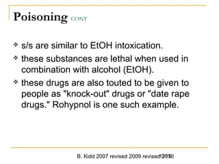 B. Kidd 2007 revised 2009 revised 20101115
Poisoning CONT
 s/s are similar to EtOH intoxication.
 these substances are lethal when used in
combination with alcohol (EtOH).
 these drugs are also touted to be given to
people as "knock-out" drugs or "date rape
drugs." Rohypnol is one such example.
 