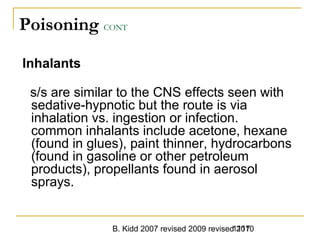 B. Kidd 2007 revised 2009 revised 20101117
Poisoning CONT
Inhalants
s/s are similar to the CNS effects seen with
sedative-hypnotic but the route is via
inhalation vs. ingestion or infection.
common inhalants include acetone, hexane
(found in glues), paint thinner, hydrocarbons
(found in gasoline or other petroleum
products), propellants found in aerosol
sprays.
 