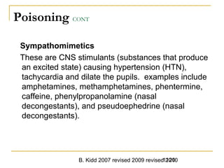 B. Kidd 2007 revised 2009 revised 20101120
Poisoning CONT
Sympathomimetics
These are CNS stimulants (substances that produce
an excited state) causing hypertension (HTN),
tachycardia and dilate the pupils. examples include
amphetamines, methamphetamines, phentermine,
caffeine, phenylpropanolamine (nasal
decongestants), and pseudoephedrine (nasal
decongestants).
 