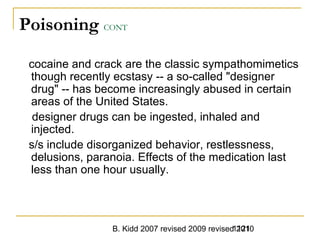 B. Kidd 2007 revised 2009 revised 20101121
Poisoning CONT
cocaine and crack are the classic sympathomimetics
though recently ecstasy -- a so-called "designer
drug" -- has become increasingly abused in certain
areas of the United States.
designer drugs can be ingested, inhaled and
injected.
s/s include disorganized behavior, restlessness,
delusions, paranoia. Effects of the medication last
less than one hour usually.
 