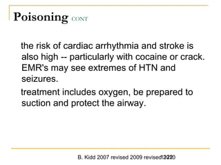 B. Kidd 2007 revised 2009 revised 20101122
Poisoning CONT
the risk of cardiac arrhythmia and stroke is
also high -- particularly with cocaine or crack.
EMR's may see extremes of HTN and
seizures.
treatment includes oxygen, be prepared to
suction and protect the airway.
 