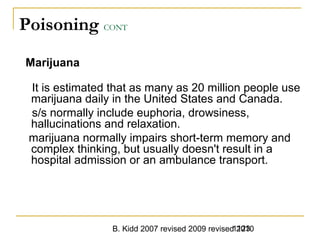 B. Kidd 2007 revised 2009 revised 20101123
Poisoning CONT
Marijuana
It is estimated that as many as 20 million people use
marijuana daily in the United States and Canada.
s/s normally include euphoria, drowsiness,
hallucinations and relaxation.
marijuana normally impairs short-term memory and
complex thinking, but usually doesn't result in a
hospital admission or an ambulance transport.
 