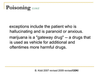 B. Kidd 2007 revised 2009 revised 20101124
Poisoning CONT
exceptions include the patient who is
hallucinating and is paranoid or anxious.
marijuana is a "gateway drug" -- a drugs that
is used as vehicle for additional and
oftentimes more harmful drugs.
 