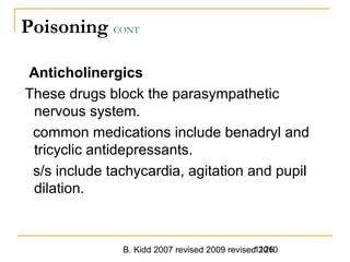 B. Kidd 2007 revised 2009 revised 20101126
Poisoning CONT
Anticholinergics
These drugs block the parasympathetic
nervous system.
common medications include benadryl and
tricyclic antidepressants.
s/s include tachycardia, agitation and pupil
dilation.
 