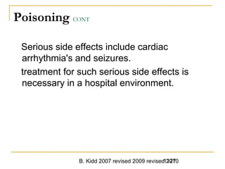B. Kidd 2007 revised 2009 revised 20101127
Poisoning CONT
Serious side effects include cardiac
arrhythmia's and seizures.
treatment for such serious side effects is
necessary in a hospital environment.
 