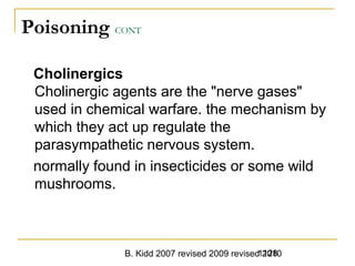 B. Kidd 2007 revised 2009 revised 20101128
Poisoning CONT
Cholinergics
Cholinergic agents are the "nerve gases"
used in chemical warfare. the mechanism by
which they act up regulate the
parasympathetic nervous system.
normally found in insecticides or some wild
mushrooms.
 