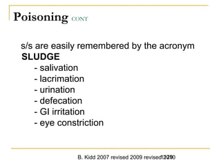 B. Kidd 2007 revised 2009 revised 20101129
Poisoning CONT
s/s are easily remembered by the acronym
SLUDGE
- salivation
- lacrimation
- urination
- defecation
- GI irritation
- eye constriction
 